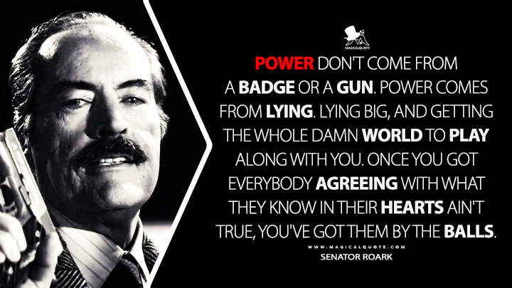 Power don't come from a badge or a gun. Power comes from lying. Lying big, and getting the whole damn world to play along with you. Once you got everybody agreeing with what they know in their hearts ain't true, you've got them by the balls. - Senator Roark (Sin City 2005 Movie Quotes)