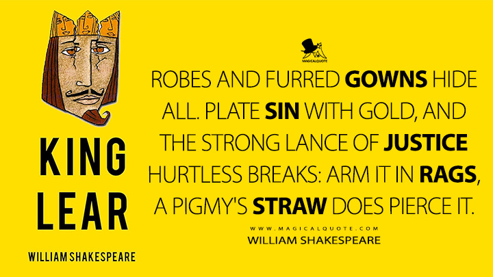 Robes and furred gowns hide all. Plate sin with gold, and the strong lance of justice hurtless breaks: arm it in rags, a pigmy's straw does pierce it. - William Shakespeare (King Lear Book Quotes)