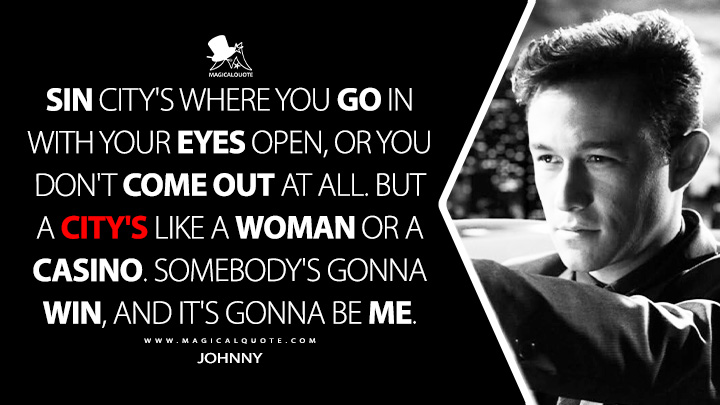 Sin City's where you go in with your eyes open, or you don't come out at all. But a city's like a woman or a casino. Somebody's gonna win, and it's gonna be me. - Johnny (Sin City 2: A Dame to Kill For 2014 Movie Quotes)