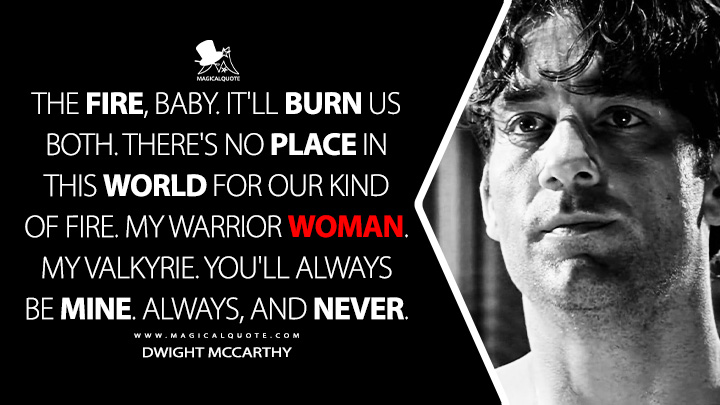 The fire, baby. It'll burn us both. There's no place in this world for our kind of fire. My warrior woman. My Valkyrie. You'll always be mine. Always, and never. - Dwight McCarthy (Sin City 2005 Movie Quotes)