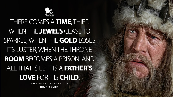 There comes a time, thief, when the jewels cease to sparkle, when the gold loses its luster, when the throne room becomes a prison, and all that is left is a father's love for his child. - King Osric (Conan the Barbarian 1982 Movie Quotes)