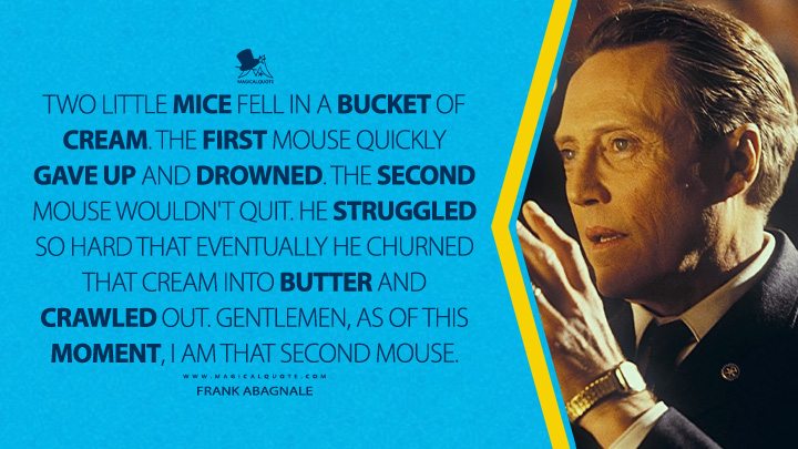 Two little mice fell in a bucket of cream. The first mouse quickly gave up and drowned. The second mouse wouldn't quit. He struggled so hard that eventually he churned that cream into butter and crawled out. Gentlemen, as of this moment, I am that second mouse. - Frank Abagnale (Catch Me If You Can 2002 Movie Quotes)
