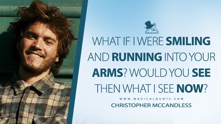 What if I were smiling and running into your arms? Would you see then what I see now? - Christopher McCandless (Into the Wild 2007 Movie Quotes)