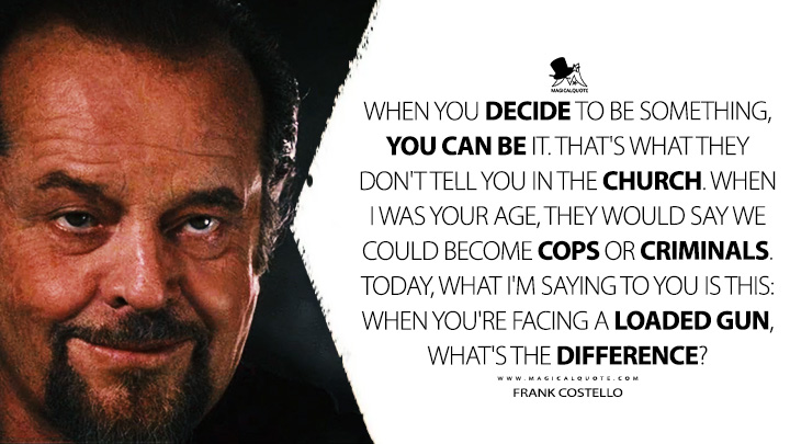 When you decide to be something, you can be it. That's what they don't tell you in the Church. When I was your age, they would say we could become cops or criminals. Today, what I'm saying to you is this: When you're facing a loaded gun, what's the difference? - Frank Costello (The Departed 2006 Movie Quotes)