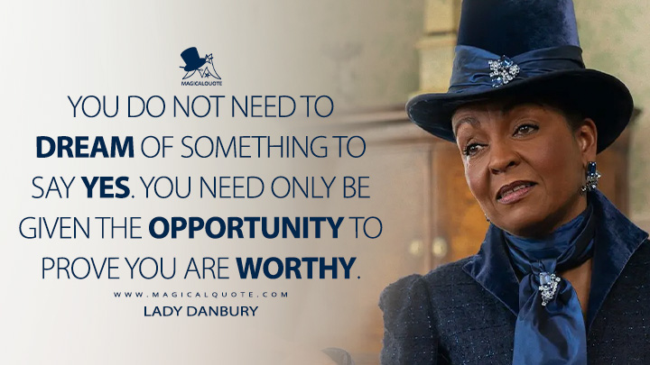 You do not need to dream of something to say yes. You need only be given the opportunity to prove you are worthy. - Lady Danbury (Bridgerton Netflix Series Quotes)