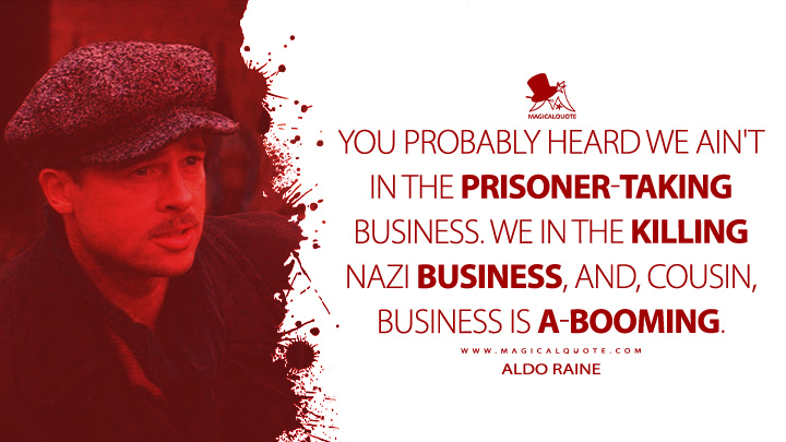 You probably heard we ain't in the prisoner-taking business. We in the killing Nazi business, and, cousin, business is a-booming. - Aldo Raine (Inglourious Basterd 2009 Movie Quotes)