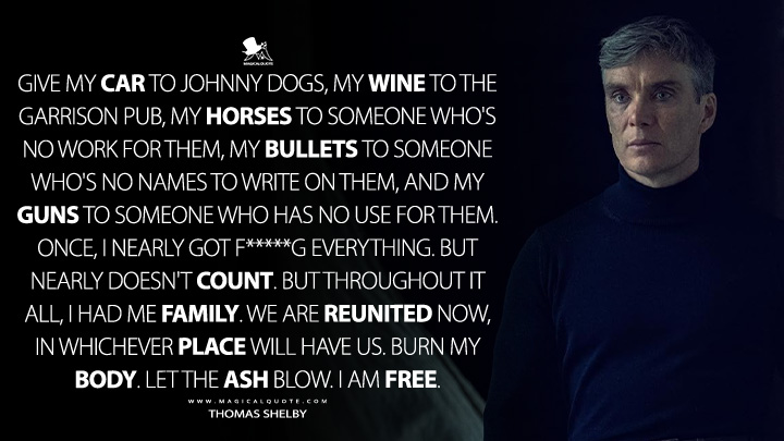 Give my car to Johnny Dogs, my wine to The Garrison pub, my horses to someone who's no work for them, my bullets to someone who's no names to write on them, and my guns to someone who has no use for them. Once, I nearly got f*****g everything. But nearly doesn't count. But throughout it all, I had me family. We are reunited now, in whichever place will have us. Burn my body. Let the ash blow. I am free. - Thomas Shelby (Peaky Blinders: The Immortal Man 2026 Netflix Movie Quotes)