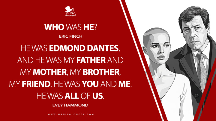 Eric Finch: Who was he? Evey Hammond: He was Edmond Dantes, and he was my father and my mother, my brother, my friend. He was you and me. He was all of us. (V for Vendetta 2005 Movie Quotes)