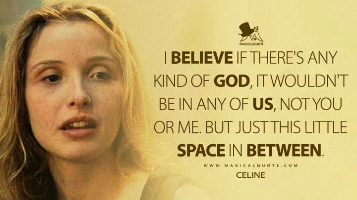 I believe if there's any kind of God, it wouldn't be in any of us, not you or me. But just this little space in between. - Celine (Before Sunrise 1995 Movie Quotes)