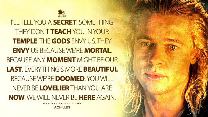 I'll tell you a secret. Something they don't teach you in your temple. The gods envy us. They envy us because we're mortal. Because any moment might be our last. Everything's more beautiful because we're doomed. You will never be lovelier than you are now. We will never be here again. - Achilles (Troy 2004 Movie Quotes)