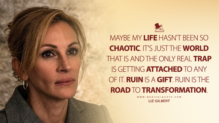 Maybe my life hasn't been so chaotic. It's just the world that is and the only real trap is getting attached to any of it. Ruin is a gift. Ruin is the road to transformation. - Liz Gilbert (Eat Pray Love 2010 Movie Quotes)