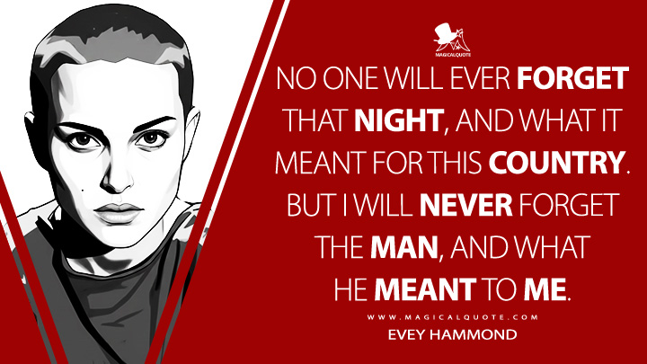 No one will ever forget that night, and what it meant for this country. But I will never forget the man, and what he meant to me. - Evey Hammond (V for Vendetta 2005 Movie Quotes)