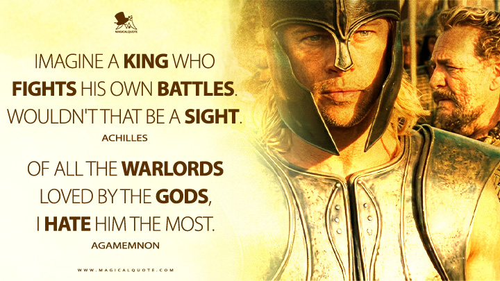 Achilles: Imagine a king who fights his own battles. Wouldn't that be a sight. Agamemnon: Of all the warlords loved by the gods, I hate him the most. (Troy 2004 Movie Quotes)