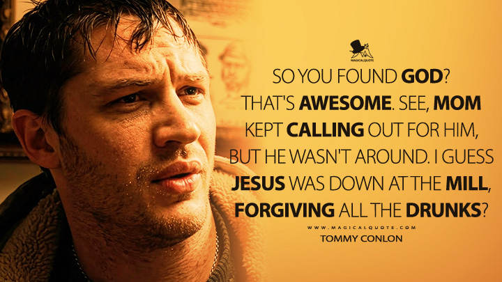 So you found God? That's awesome. See, Mom kept calling out for him, but he wasn't around. I guess Jesus was down at the mill, forgiving all the drunks? - Tommy Conlon (Warrior 2011 Movie Quotes)