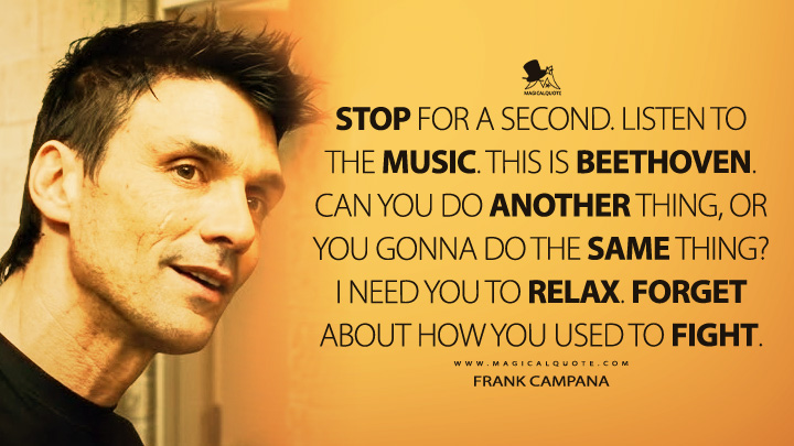 Stop for a second. Listen to the music. This is Beethoven. Can you do another thing, or you gonna do the same thing? I need you to relax. Forget about how you used to fight. - Frank Campana (Warrior 2011 Movie Quotes)