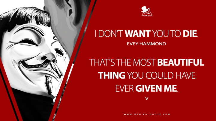 Evey Hammond: I don't want you to die. V: That's the most beautiful thing you could have ever given me. (V for Vendetta 2005 Movie Quotes)