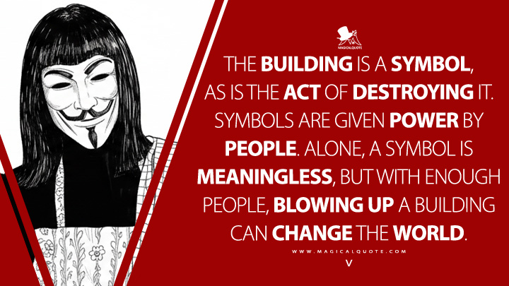 The building is a symbol, as is the act of destroying it. Symbols are given power by people. Alone, a symbol is meaningless, but with enough people, blowing up a building can change the world. - V (V for Vendetta 2005 Movie Quotes)