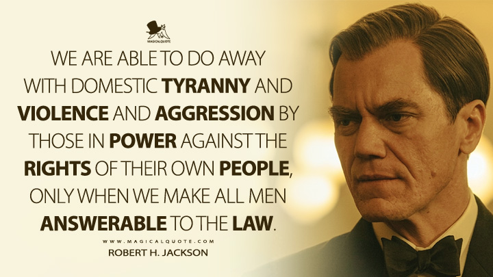 We are able to do away with domestic tyranny and violence and aggression by those in power against the rights of their own people, only when we make all men answerable to the law. - Robert H. Jackson (Nuremberg 2025 Movie Quotes)