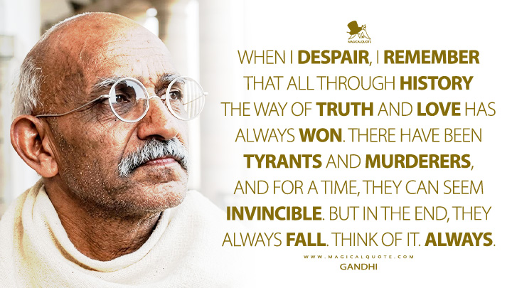 When I despair, I remember that all through history the way of truth and love has always won. There have been tyrants and murderers, and for a time, they can seem invincible. But in the end, they always fall. Think of it. Always. - Mahatma Gandhi (Gandhi 1982 Movie Quotes)