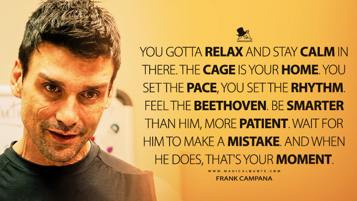You gotta relax and stay calm in there. The cage is your home. You set the pace, You set the rhythm. Feel the Beethoven. Be smarter than him, more patient. Wait for him to make a mistake. And when he does, that's your moment. - Frank Campana (Warrior 2011 Movie Quotes)
