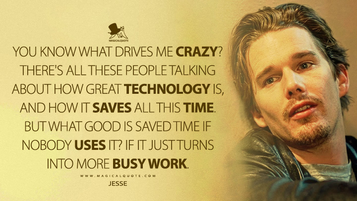 You know what drives me crazy? There's all these people talking about how great technology is, and how it saves all this time. But what good is saved time if nobody uses it? If it just turns into more busy work. - Jesse (Before Sunrise 1995 Movie Quotes)
