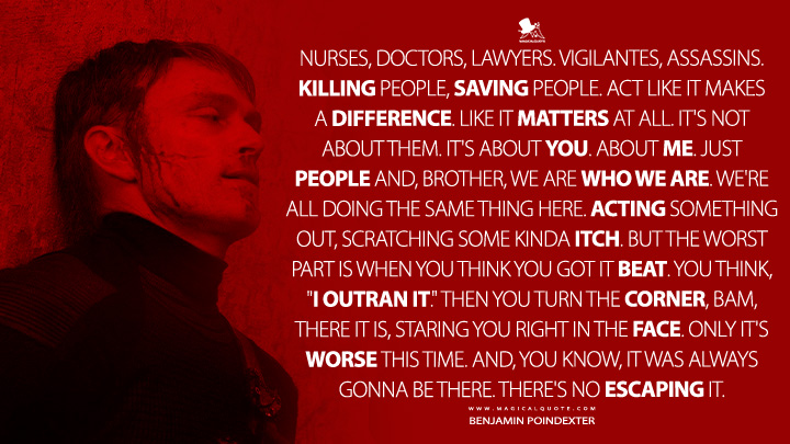 Nurses, doctors, lawyers. Vigilantes, assassins. Killing people, saving people. Act like it makes a difference. Like it matters at all. It's not about them. It's about you. About me. Just people and, brother, we are who we are. We're all doing the same thing here. Acting something out, scratching some kinda itch. But the worst part is when you think you got it beat. You think, "I outran it." Then you turn the corner, bam, there it is, staring you right in the face. Only it's worse this time. And, you know, it was always gonna be there. There's no escaping it. - Benjamin Poindexter (Daredevil: Born Again Disney+ Series Quotes)