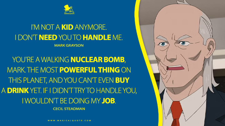 Mark Grayson: I'm not a kid anymore. I don't need you to handle me. Cecil Steadman: You're a walking nuclear bomb, Mark. The most powerful thing on this planet, and you can't even buy a drink yet. If I didn't try to handle you, I wouldn't be doing my job. (Invincible Amazon Prime Series Quotes)