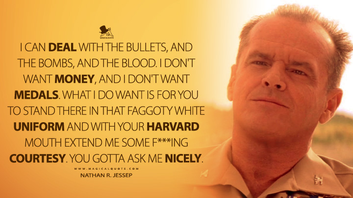 I can deal with the bullets, and the bombs, and the blood. I don't want money, and I don't want medals. What I do want is for you to stand there in that faggoty white uniform and with your Harvard mouth extend me some f***ing courtesy. You gotta ask me nicely. (A Few Good Men 1992 Movie Quotes)