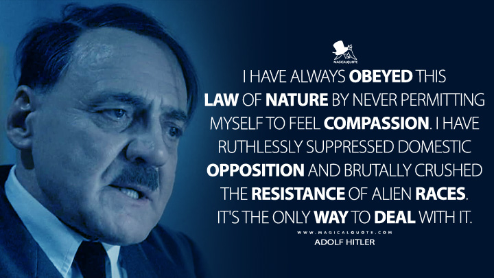 I have always obeyed this law of nature by never permitting myself to feel compassion. I have ruthlessly suppressed domestic opposition and brutally crushed the resistance of alien races. It's the only way to deal with it. - Adolf Hitler (Downfall 2004 Movie Quotes)