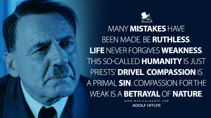 Many mistakes have been made. Be ruthless. Life never forgives weakness. This so-called humanity is just priests' drivel. Compassion is a primal sin. Compassion for the weak is a betrayal of nature. - Adolf Hitler (Downfall 2004 Movie Quotes)