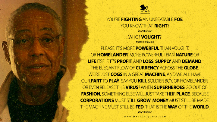 Stan Edgar: You're fighting an unbeatable foe. You know that, right? Mother's Milk: Who? Vought? Stan Edgar: Please. It's more powerful than Vought. Or Homelander. More powerful than nature or life itself. It's profit and loss. Supply and demand. The elegant flow of currency across the globe. We're just cogs in a great machine, and we all have our part to play. Say you kill Soldier Boy, or Homelander, or even release this virus? When Superheroes go out of fashion, something else will just take their place. Because corporations must still grow. Money must still be made. The machine must still be fed. That is the way of the world. (The Boys Amazon Prime Series Quotes)