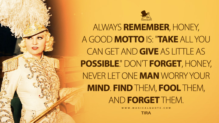 Always remember, honey, a good motto is: "Take all you can get and give as little as possible." Don't forget, honey, never let one man worry your mind. Find them, fool them, and forget them. - Tira (I'm No Angel 1933 Movie Quotes)