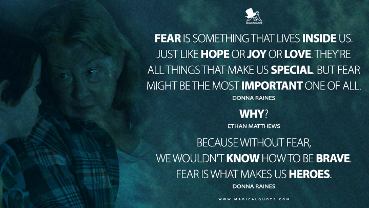Donna Raines: Fear is something that lives inside us. Just like hope or joy or love. They're all things that make us special. But fear might be the most important one of all. Ethan Matthews: Why? Donna Raines: Because without fear, we wouldn't know how to be brave. Fear is what makes us heroes. (From Epix MGM+ Series Quotes)