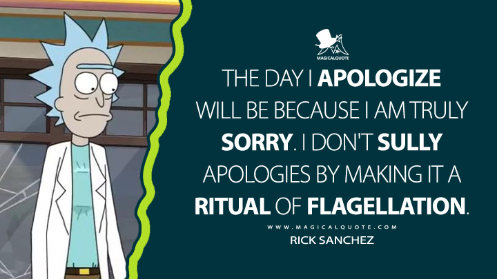 The day I apologize will be because I am truly sorry. I don't sully apologies by making it a ritual of flagellation. - Rick Sanchez (Rick and Morty Quotes)
