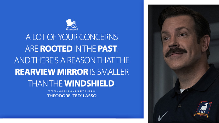 A lot of your concerns are rooted in the past. And there's a reason that the rearview mirror is smaller than the windshield. - Theodore 'Ted' Lasso (Ted Lasso Apple TV Series Quotes)