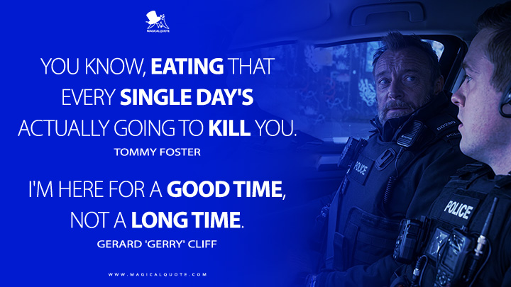 Tommy Foster: You know, eating that every single day's actually going to kill you. Gerard 'Gerry' Cliff: I'm here for a good time, not a long time. (Blue Lights BBC Series Quotes)