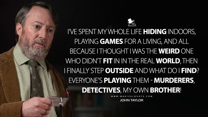 I've spent my whole life hiding indoors, playing games for a living, and all because I thought I was the weird one who didn't fit in in the real world, then I finally step outside and what do I find? Everyone's playing them - murderers, detectives, my own brother! - John Taylor (Ludwig BBC Series Quotes)