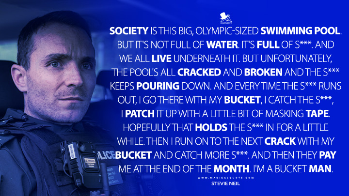 Society is this big, Olympic-sized swimming pool. But it's not full of water. It's full of s***. And we all live underneath it. But unfortunately, the pool's all cracked and broken and the s*** keeps pouring down. And every time the s*** runs out, I go there with my bucket, I catch the s***, I patch it up with a little bit of masking tape. Hopefully that holds the s*** in for a little while. Then I run on to the next crack with my bucket and catch more s***. And then they pay me at the end of the month. I'm a bucket man. - Stevie Neil (Blue Lights BBC Series Quotes)