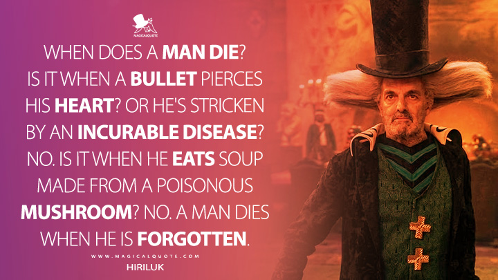 When does a man die? Is it when a bullet pierces his heart? Or he's stricken by an incurable disease? No. Is it when he eats soup made from a poisonous mushroom? No. A man dies when he is forgotten. - Hiriluk (One Piece Netflix Series Quotes)